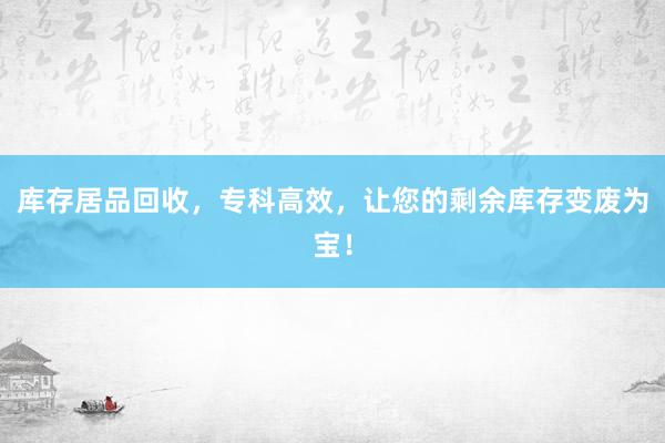 库存居品回收，专科高效，让您的剩余库存变废为宝！